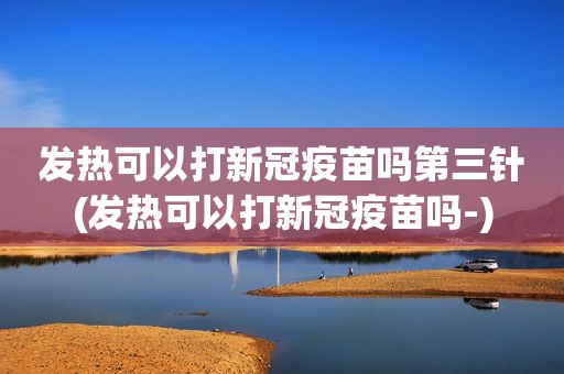 发热可以打新冠疫苗吗第三针(发热可以打新冠疫苗吗-)