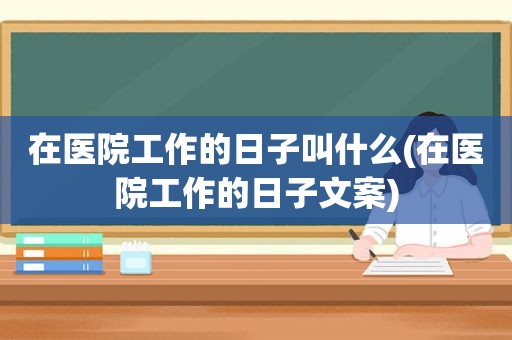 在医院工作的日子叫什么(在医院工作的日子文案)