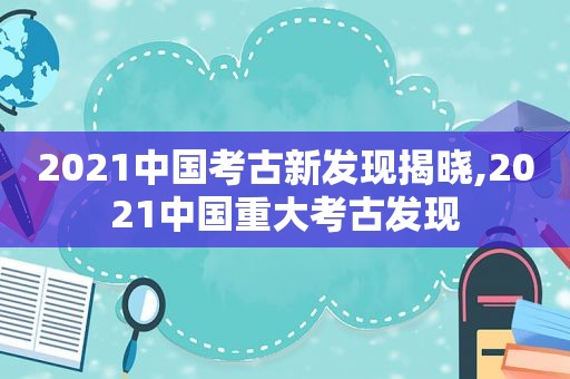 2021中国考古新发现揭晓,2021中国重大考古发现