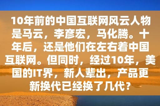 10年前的中国互联网风云人物是马云，李彦宏，马化腾。十年后，还是他们在左右着中国互联网。但同时，经过10年，美国的IT界，新人辈出，产品更新换代已经换了几代？