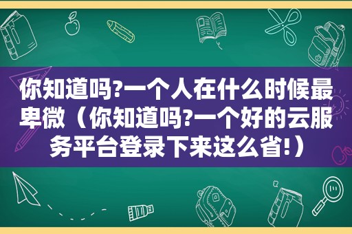 你知道吗?一个人在什么时候最卑微（你知道吗?一个好的云服务平台登录下来这么省!）