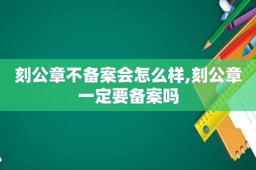 刻公章不备案会怎么样,刻公章一定要备案吗