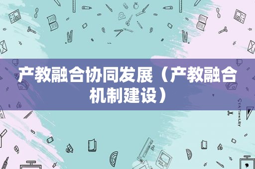 产教融合协同发展（产教融合机制建设）