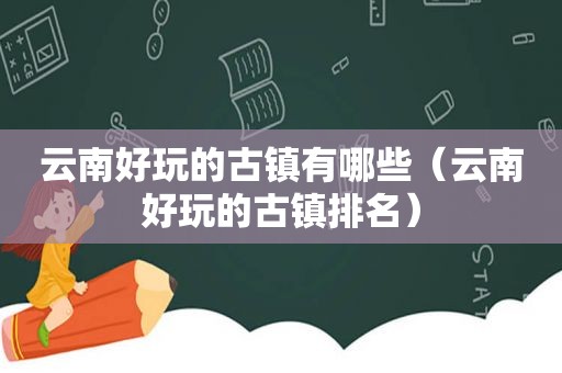 云南好玩的古镇有哪些（云南好玩的古镇排名）