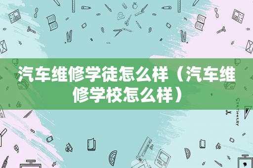 汽车维修学徒怎么样（汽车维修学校怎么样）