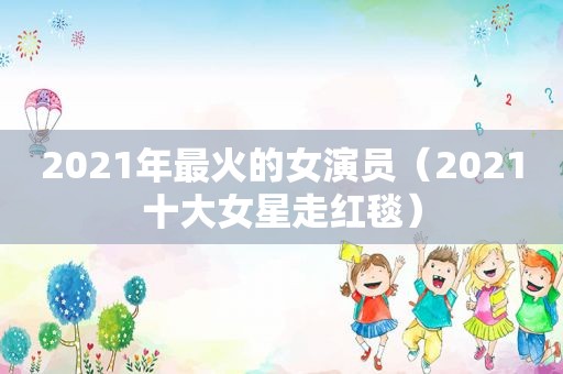 2021年最火的女演员（2021十大女星走红毯）