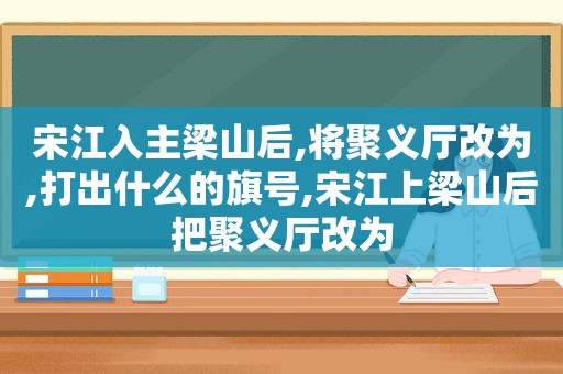 宋江入主梁山后,将聚义厅改为,打出什么的旗号,宋江上梁山后把聚义厅改为