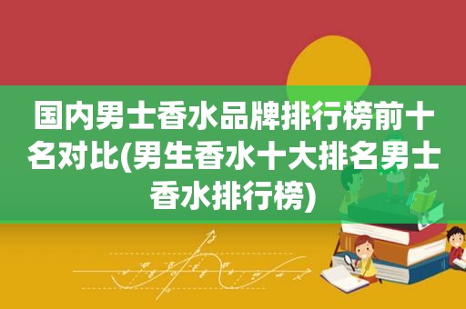 国内男士香水品牌排行榜前十名对比(男生香水十大排名男士香水排行榜)