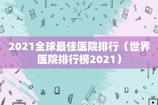 2021全球最佳医院排行（世界医院排行榜2021）