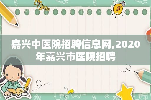 嘉兴中医院招聘信息网,2020年嘉兴市医院招聘