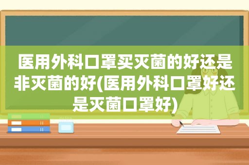 医用外科口罩买灭菌的好还是非灭菌的好(医用外科口罩好还是灭菌口罩好)