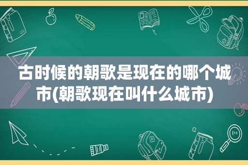 古时候的朝歌是现在的哪个城市(朝歌现在叫什么城市)