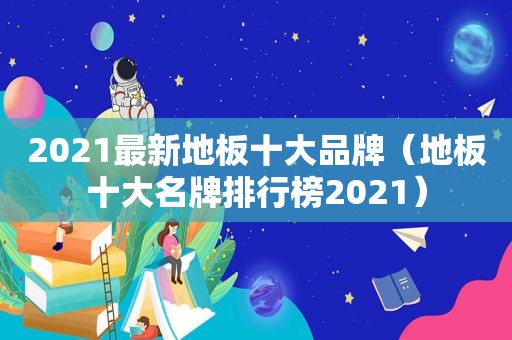 2021最新地板十大品牌（地板十大名牌排行榜2021）