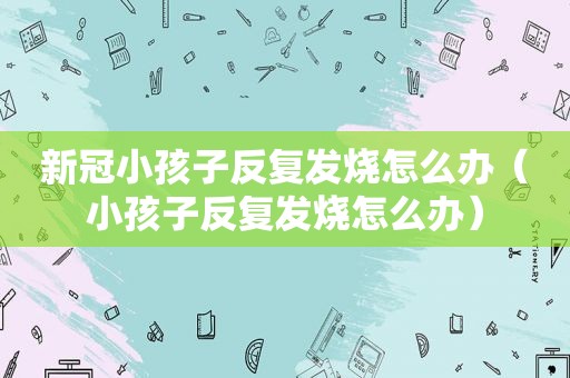 新冠小孩子反复发烧怎么办（小孩子反复发烧怎么办）