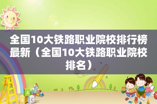 全国10大铁路职业院校排行榜最新（全国10大铁路职业院校排名）