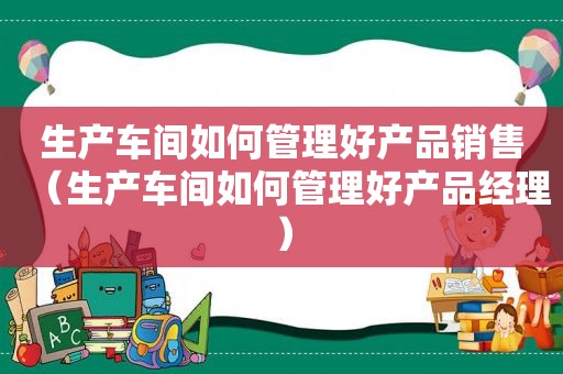 生产车间如何管理好产品销售（生产车间如何管理好产品经理）