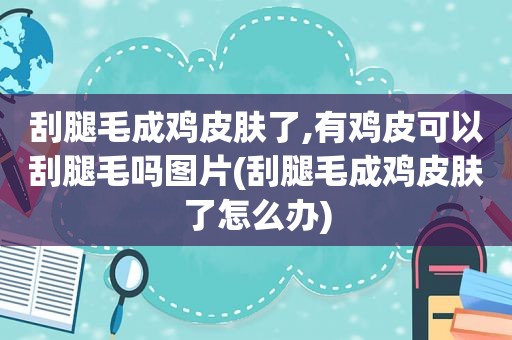 刮腿毛成鸡皮肤了,有鸡皮可以刮腿毛吗图片(刮腿毛成鸡皮肤了怎么办)