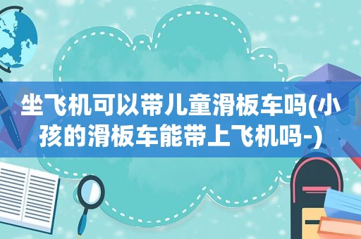 坐飞机可以带儿童滑板车吗(小孩的滑板车能带上飞机吗-)