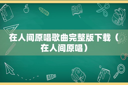 在人间原唱歌曲完整版下载（在人间原唱）