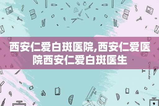 西安仁爱白斑医院,西安仁爱医院西安仁爱白斑医生