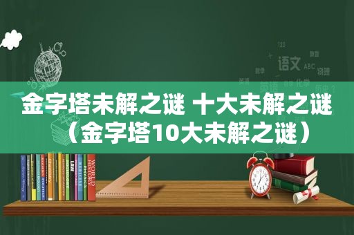 金字塔未解之谜 十大未解之谜（金字塔10大未解之谜）