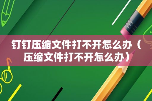 钉钉压缩文件打不开怎么办（压缩文件打不开怎么办）