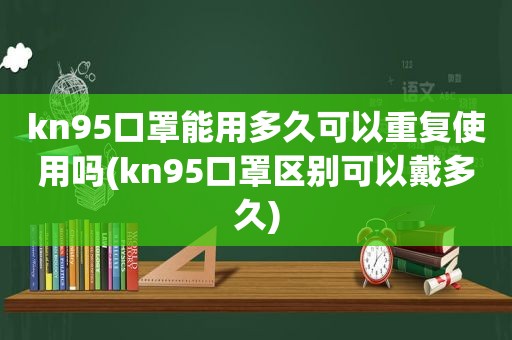 kn95口罩能用多久可以重复使用吗(kn95口罩区别可以戴多久)