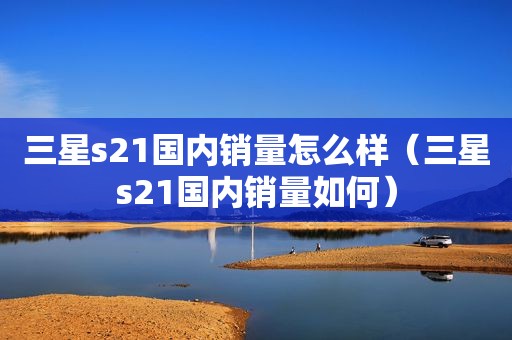 三星s21国内销量怎么样（三星s21国内销量如何）