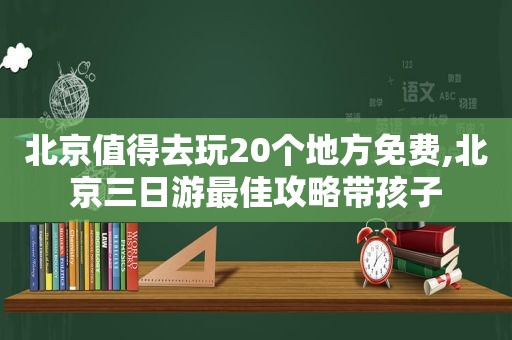 北京值得去玩20个地方免费,北京三日游最佳攻略带孩子