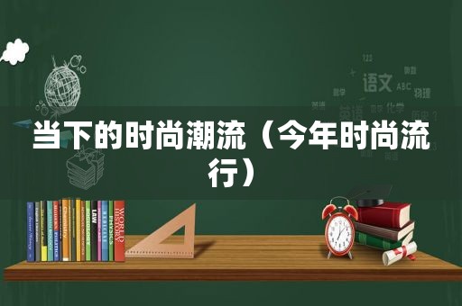 当下的时尚潮流（今年时尚流行）