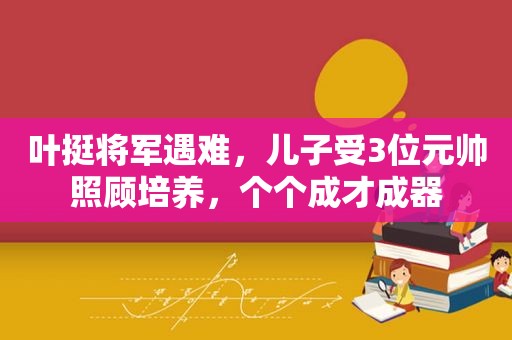 叶挺将军遇难，儿子受3位元帅照顾培养，个个成才成器