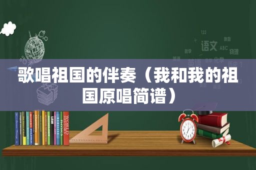 歌唱祖国的伴奏（我和我的祖国原唱简谱）