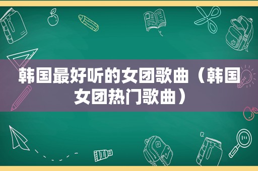 韩国最好听的女团歌曲（韩国女团热门歌曲）