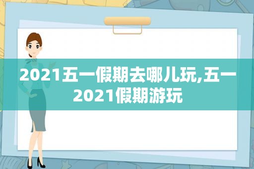 2021五一假期去哪儿玩,五一2021假期游玩