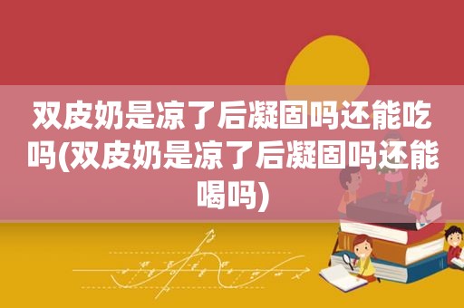 双皮奶是凉了后凝固吗还能吃吗(双皮奶是凉了后凝固吗还能喝吗)