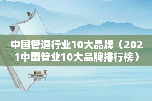 中国管道行业10大品牌（2021中国管业10大品牌排行榜）