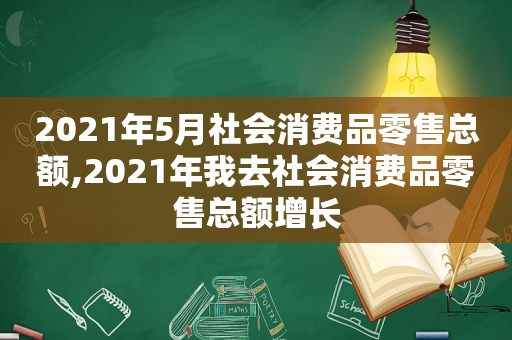 2021年5月社会消费品零售总额,2021年我去社会消费品零售总额增长