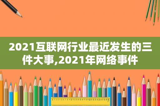 2021互联网行业最近发生的三件大事,2021年网络事件