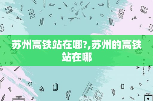 苏州高铁站在哪?,苏州的高铁站在哪