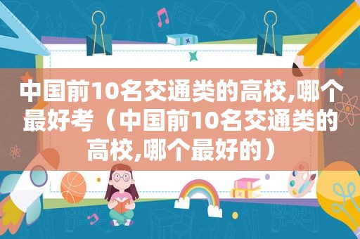 中国前10名交通类的高校,哪个最好考（中国前10名交通类的高校,哪个最好的）