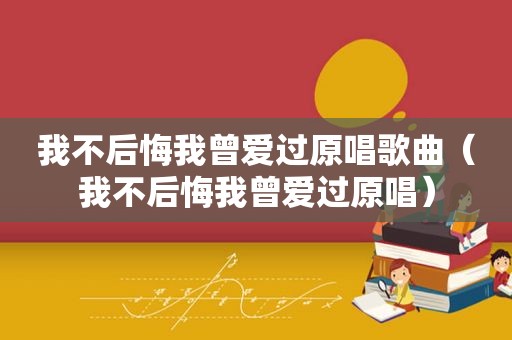 我不后悔我曾爱过原唱歌曲（我不后悔我曾爱过原唱）