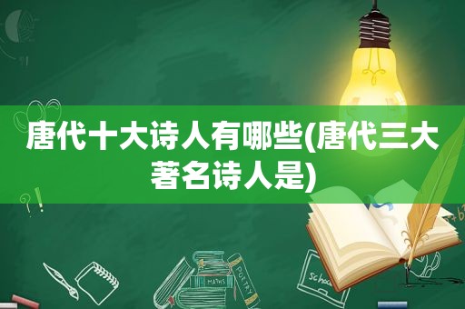 唐代十大诗人有哪些(唐代三大著名诗人是)