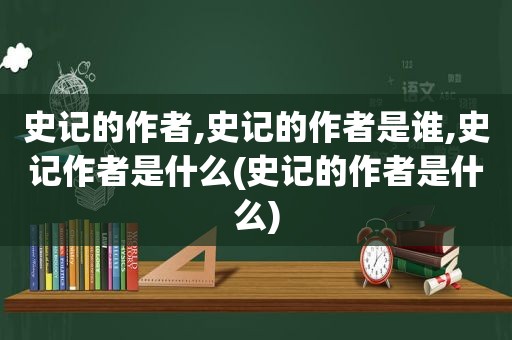 史记的作者,史记的作者是谁,史记作者是什么(史记的作者是什么)