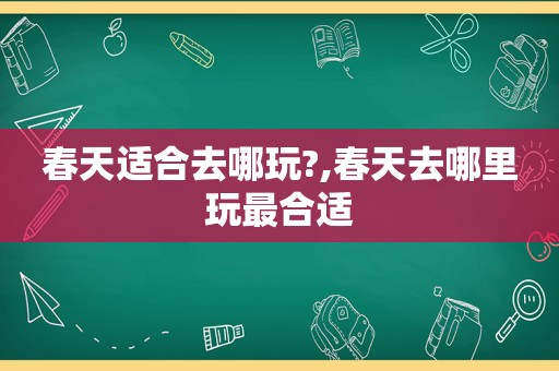 春天适合去哪玩?,春天去哪里玩最合适