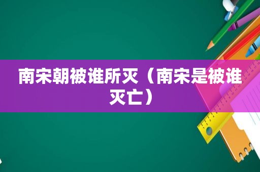 南宋朝被谁所灭（南宋是被谁灭亡）