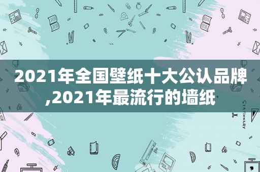 2021年全国壁纸十大公认品牌,2021年最流行的墙纸