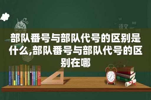 部队 *** 与部队代号的区别是什么,部队 *** 与部队代号的区别在哪