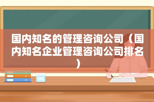 国内知名的管理咨询公司（国内知名企业管理咨询公司排名）