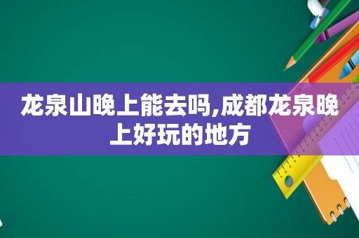 龙泉山晚上能去吗,成都龙泉晚上好玩的地方