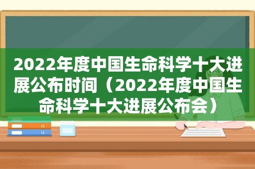 2022年度中国生命科学十大进展公布时间（2022年度中国生命科学十大进展公布会）